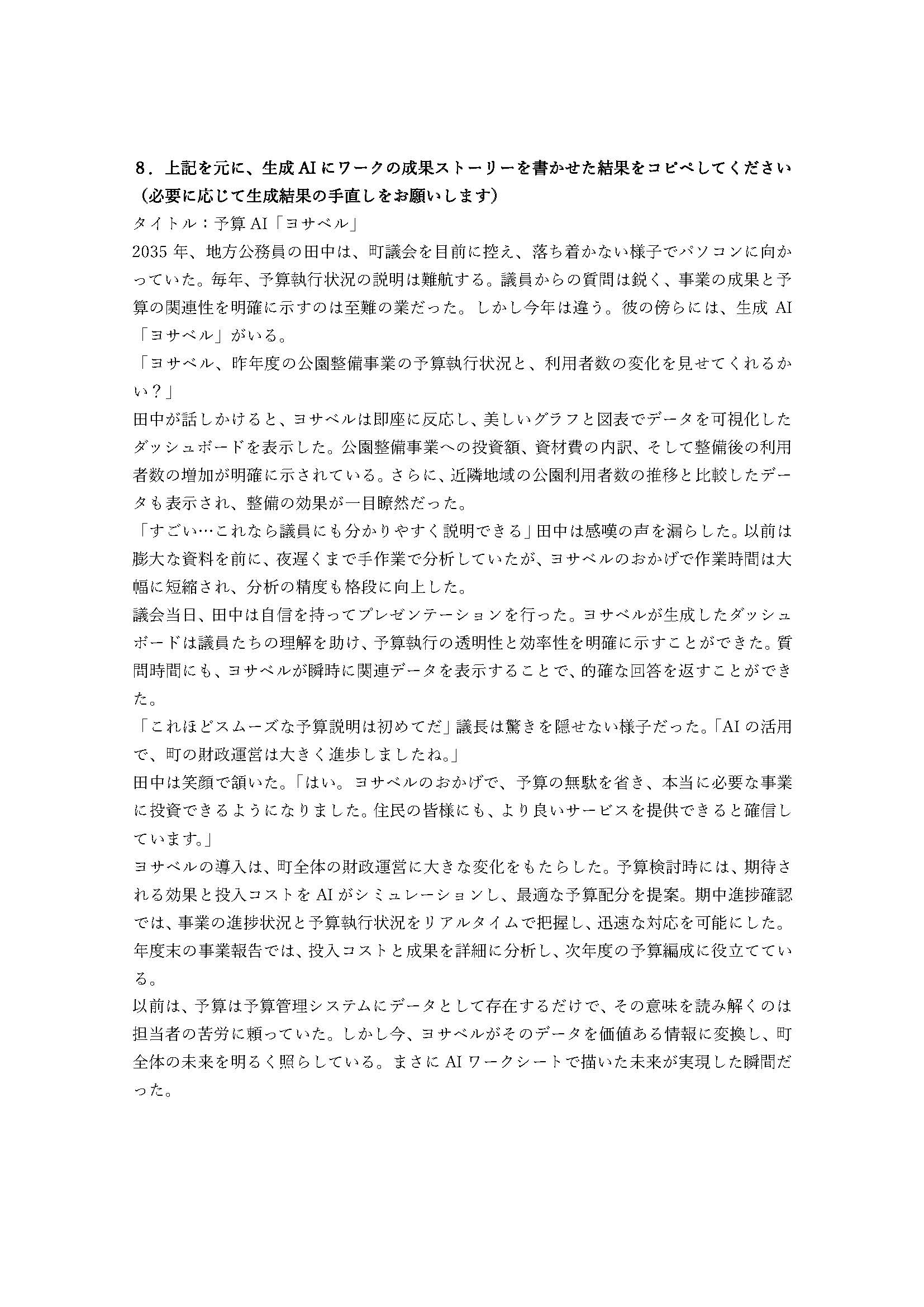 実際に参加した自治体が出力した成果ストーリーの例。どのような生成AIアプリを導入することで、どのように行政業務が変わるのか記されている。以下、スライド内のテキスト情報。8.上記を元に、生成AIにワークの成果ストーリーを書かせた結果をコピペしてください(必要に応じて生成結果の手直しをお願いします)タイトル:予算AI「ヨサベル」 2035年、地方公務員の田中は、町議会を目前に控え、落ち着かない様子でパソコンに向かっていた。毎年、予算執行状況の説明は難航する。議員からの質問は鋭く、事業の成果と予算の関連性を明確に示すのは至難の業だった。しかし今年は違う。彼の傍らには、生成AI「ヨサベル」がいる。「ヨサベル、昨年度の公園整備事業の予算執行状況と、利用者数の変化を見せてくれるかい?」田中が話しかけると、ヨサベルは即座に反応し、美しいグラフと図表でデータを可視化したダッシュボードを表示した。公園整備事業への投資額、資材費の内訳、そして整備後の利用者数の増加が明確に示されている。さらに、近隣地域の公園利用者数の推移と比較したデータも表示され、整備の効果が一目瞭然だった。「すごい…これなら議員にも分かりやすく説明できる」田中は感嘆の声を漏らした。以前は膨大な資料を前に、夜遅くまで手作業で分析していたが、ヨサベルのおかげで作業時間は大幅に短縮され、分析の精度も格段に向上した。
議会当日、田中は自信を持ってプレゼンテーションを行った。ヨサベルが生成したダッシュボードは議員たちの理解を助け、予算執行の透明性と効率性を明確に示すことができた。質問時間にも、ヨサベルが瞬時に関連データを表示することで、的確な回答を返すことができた。
「これほどスムーズな予算説明は初めてだ」議長は驚きを隠せない様子だった。「AIの活用で、町の財政運営は大きく進歩しましたね。」
田中は笑顔で頷いた。「はい。ヨサベルのおかげで、予算の無駄を省き、本当に必要な事業に投資できるようになりました。住民の皆様にも、より良いサービスを提供できると確信しています。」
ヨサベルの導入は、町全体の財政運営に大きな変化をもたらした。予算検討時には、期待される効果と投入コストをAIがシミュレーションし、最適な予算配分を提案。期中進捗確認では、事業の進捗状況と予算執行状況をリアルタイムで把握し、迅速な対応を可能にした。年度末の事業報告では、投入コストと成果を詳細に分析し、次年度の予算編成に役立てている。
以前は、予算は予算管理システムにデータとして存在するだけで、その意味を読み解くのは担当者の苦労に頼っていた。しかし今、ヨサベルがそのデータを価値ある情報に変換し、町全体の未来を明るく照らしている。まさにAIワークシートで描いた未来が実現した瞬間だった。