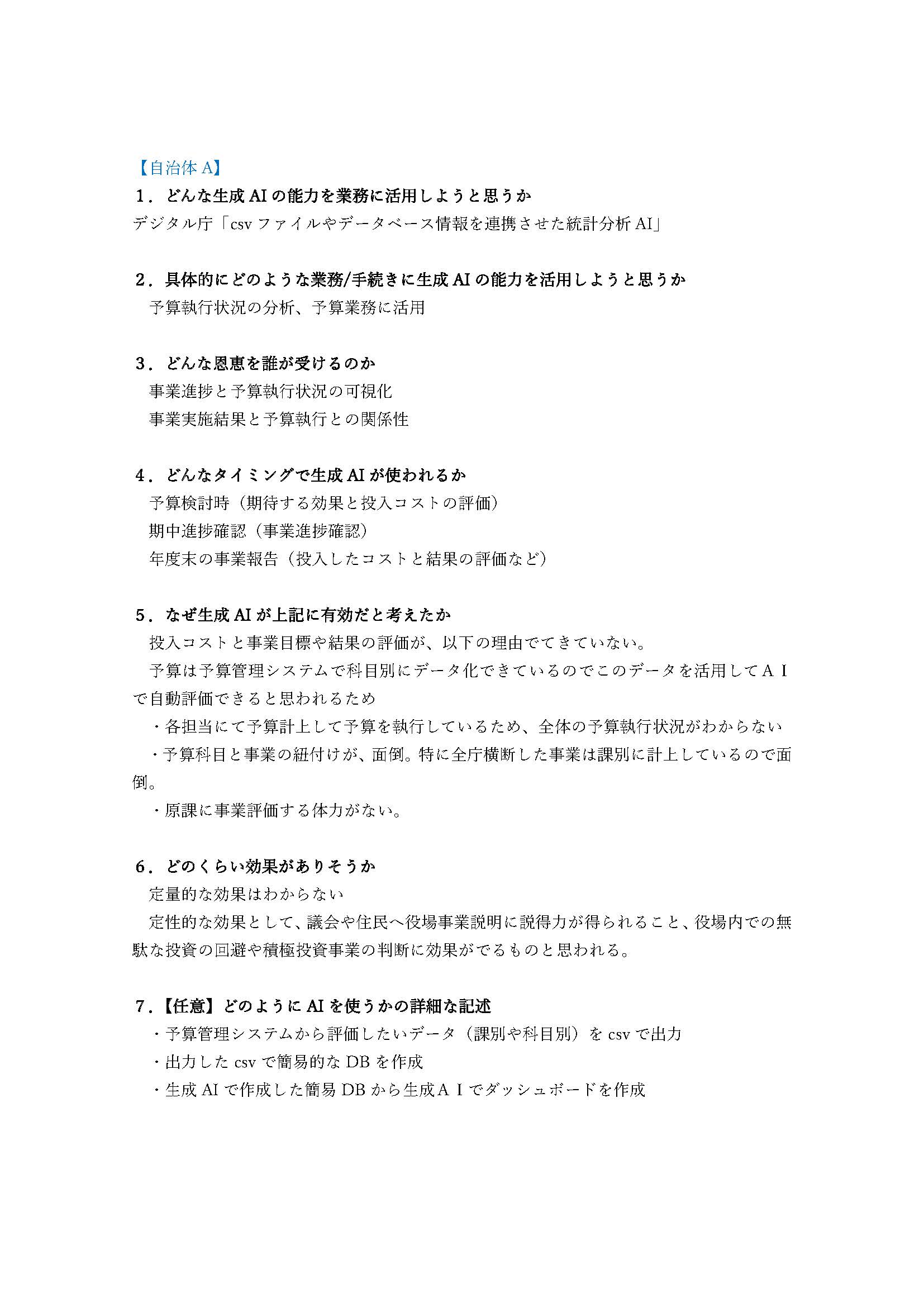 実際に参加した自治体が出力した成果ストーリーの例。デジタル庁のCSVから統計データを分析・ダッシュボード化するAIを、予算執行状況の分析など予算業務に活用することを検討した。 以下、スライド内のテキスト情報。 1.どんな生成AIの能力を業務に活用しようと思うか:デジタル庁「csvファイルやデータベース情報を連携させた統計分析AI」。2.具体的にどのような業務/手続きに生成AIの能力を活用しようと思うか:予算執行状況の分析、予算業務に活用。3.どんな恩恵を誰が受けるのか:事業進捗と予算執行状況の可視化、事業実施結果と予算執行との関係性。4.どんなタイミングで生成AIが使われるか:予算検討時(期待する効果と投入コストの評価)、期中進捗確認(事業進捗確認)、年度末の事業報告(投入したコストと結果の評価など)5.なぜ生成AIが上記に有効だと考えたか:投入コストと事業目標や結果の評価が、以下の理由でてきていない。予算は予算管理システムで科目別にデータ化できているのでこのデータを活用してAIで自動評価できると思われるため/各担当にて予算計上して予算を執行しているため、全体の予算執行状況がわからない/予算科目と事業の紐付けが、面倒。特に全庁横断した事業は課別に計上しているので面倒。/原課に事業評価する体力がない。6.どのくらい効果がありそうか:定量的な効果はわからない、定性的な効果として、議会や住民へ役場事業説明に説得力が得られること、役場内での無駄な投資の回避や積極投資事業の判断に効果がでるものと思われる。
7.【任意】どのようにAIを使うかの詳細な記述:予算管理システムから評価したいデータ(課別や科目別)をcsvで出力/出力したcsvで簡易的なDBを作成/生成AIで作成した簡易DBから生成AIでダッシュボードを作成