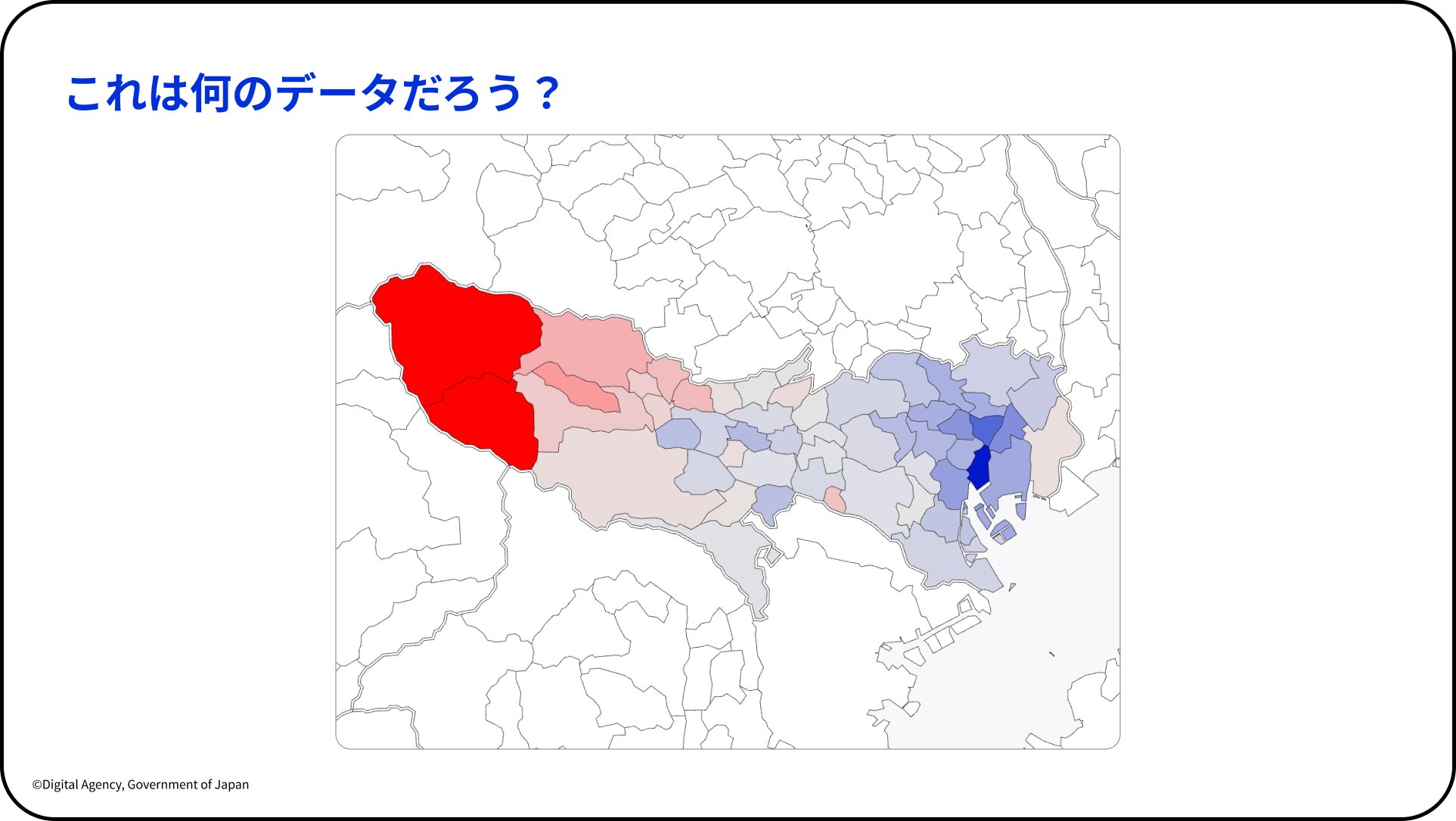こども霞が関見学デーにてデジタル庁が実施したダッシュボードワークショップのスライド。 「これは何のデータだろう？」というタイトル。東京都の市区町村地図が掲載されており、西部の奥多摩・青梅方面の地域が最も濃い赤で塗られ、東側に向かってピンク→薄いピンク→薄い青→濃い青（一部地域）とグラデーションしている。前スライドの人口地図と色使いが異なる。 スライド左下に「©Digital Agency, Government of Japan」の表記。