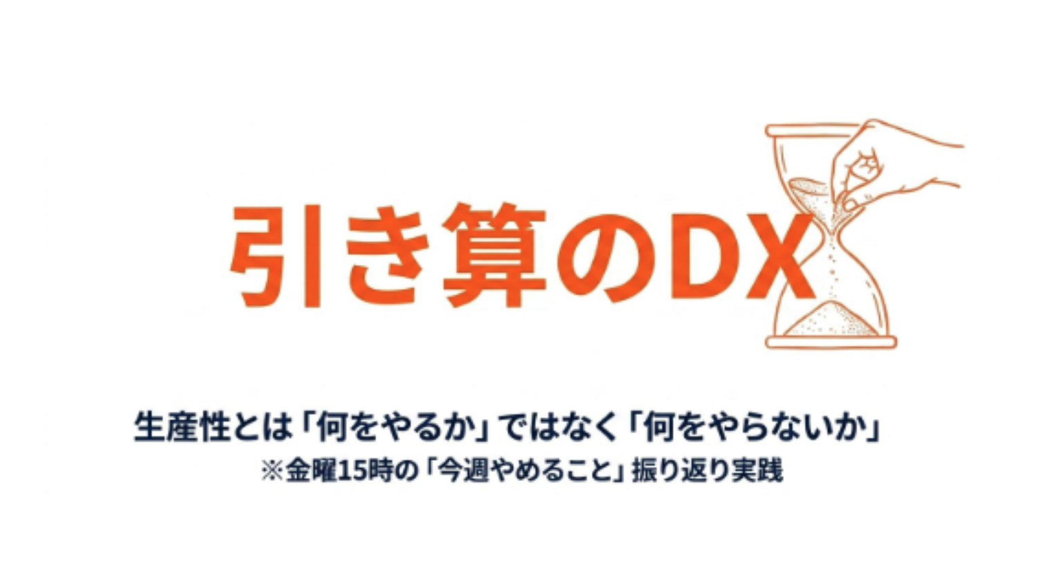 長尾氏のスライドより引用。だいだい色で「引き算のDX」と大きく文字が書かれている。砂時計と人の手が書かれたイラストも見える。そして、その下には「生産性とは「何をやるか」ではなく「何をやらないか」※金曜15時の「今週やめること」振り返り実践」という文字がある。