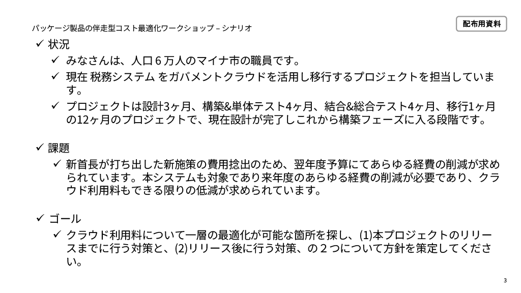 パッケージ製品の伴走型コスト最適化ワークショップのシナリオ。【状況】みなさんは人口6万人のマイナ市の職員です。現在税務システムをガバメントクラウドを活用し移行するプロジェクトを担当しています。プロジェクトは設計3ヶ月、構築＆単体テスト4ヶ月、結合＆総合テスト4ヶ月、移行1ヶ月の12ヶ月のプロジェクトで、現在設計が完了しこれから構築フェーズに入る段階です。【課題】新首長が打ち出した新施策の費用捻出のため、翌年度予算にてあらゆる経費の削減が求められています。本システムも対象であり来年度のあらゆる経費の削減が必要であり、クラウド利用料もできる限りの低減が求められています。【ゴール】クラウド利用料について一層の最適化が可能な箇所を探し、（1）本プロジェクトのリリースまでに行う対策と、（2）リリース後に行う対策の2つについて方針を策定してください。