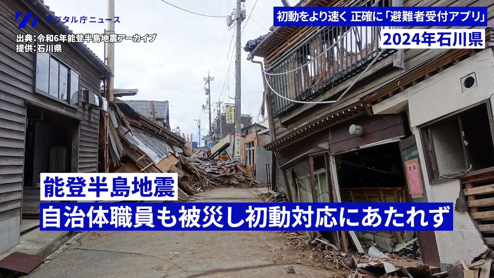 デジタル庁ニュース動画の切り出し画像。向かって右手、左手奥の建物が倒壊した様子が写された写真に各種テロップが並ぶ。左上には「デジタル庁ニュース」のロゴ、「出典:令和6年能登半島地震アーカイブ」「提供:石川県」、右上には「初動をより速く正確に「避難者受付アプリ」」「2024年石川県」、中央下部には「能登半島地震 自治体職員も被災し初動対応にたれず」とのテロップが並ぶ。