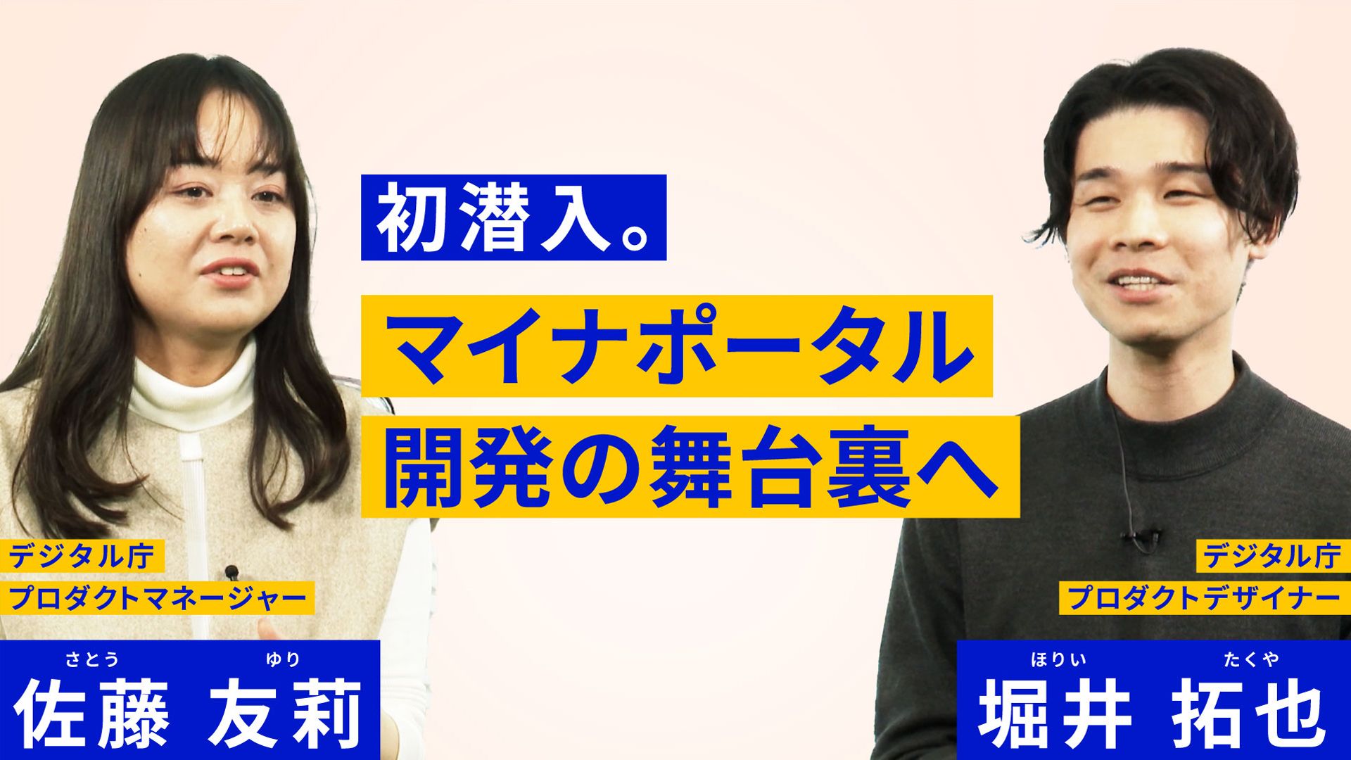 左側に女性の写真があり、その上にデジタル庁プロダクトマネージャー 佐藤友莉と書かれている。右側には男性の写真があり、デジタル庁プロダクトデザイナー　堀井拓也と書かれている。中央に初潜入。マイナポータル開発の舞台裏へと書かれている。